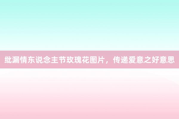 纰漏情东说念主节玫瑰花图片，传递爱意之好意思